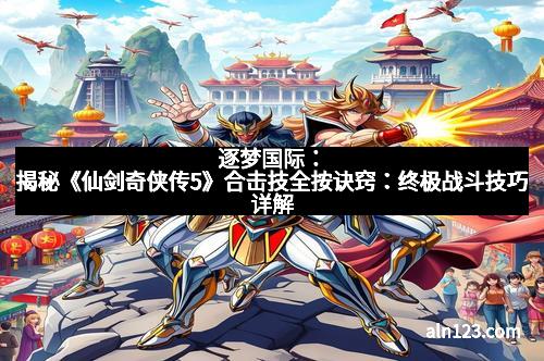 逐梦国际：揭秘《仙剑奇侠传5》合击技全按诀窍：终极战斗技巧详解